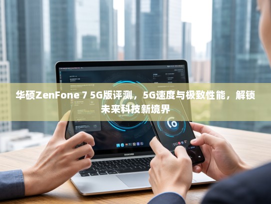 华硕ZenFone 7 5G版评测，5G速度与极致性能，解锁未来科技新境界
