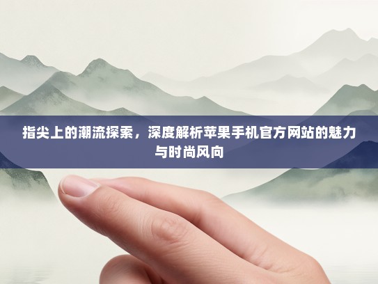 指尖上的潮流探索，深度解析苹果手机官方网站的魅力与时尚风向