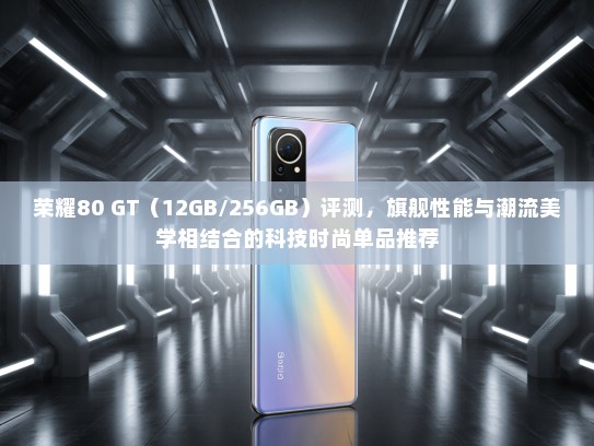 荣耀80 GT（12GB/256GB）评测，旗舰性能与潮流美学相结合的科技时尚单品推荐