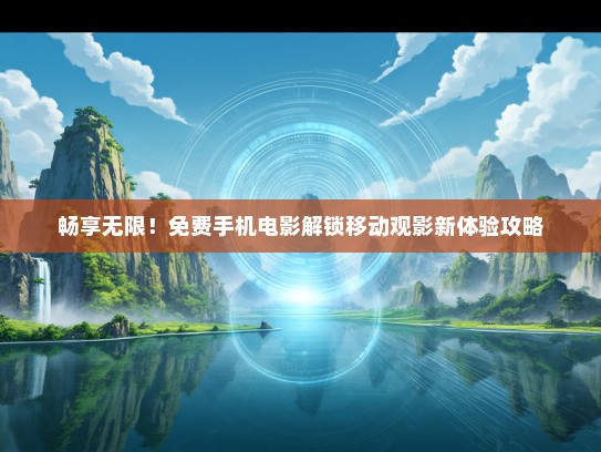 畅享无限！免费手机电影解锁移动观影新体验攻略