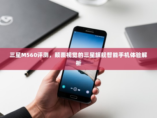 三星M560评测，颠覆视觉的三星旗舰智能手机体验解析