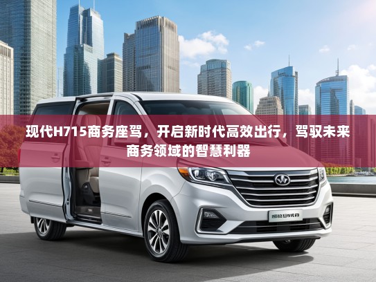 现代H715商务座驾，开启新时代高效出行，驾驭未来商务领域的智慧利器