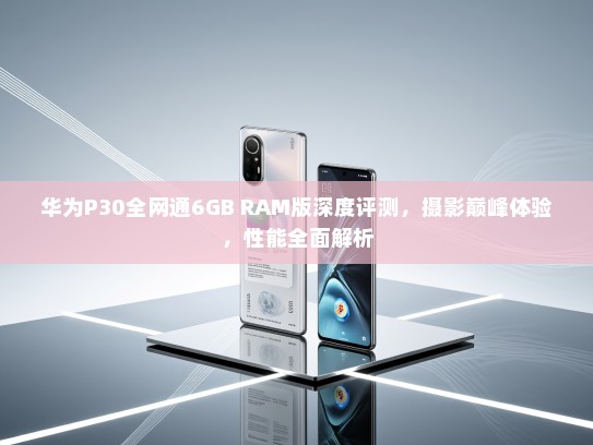 华为P30全网通6GB RAM版深度评测，摄影巅峰体验，性能全面解析