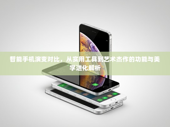 智能手机演变对比，从实用工具到艺术杰作的功能与美学进化解析