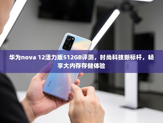 华为nova 12活力版512GB评测，时尚科技新标杆，畅享大内存存储体验