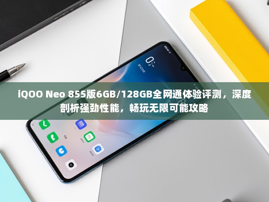 iQOO Neo 855版6GB/128GB全网通体验评测，深度剖析强劲性能，畅玩无限可能攻略
