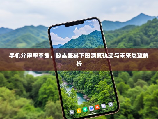手机分辨率革命，像素盛宴下的演变轨迹与未来展望解析